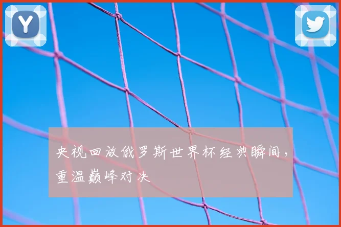 央视回放俄罗斯世界杯经典瞬间，重温巅峰对决